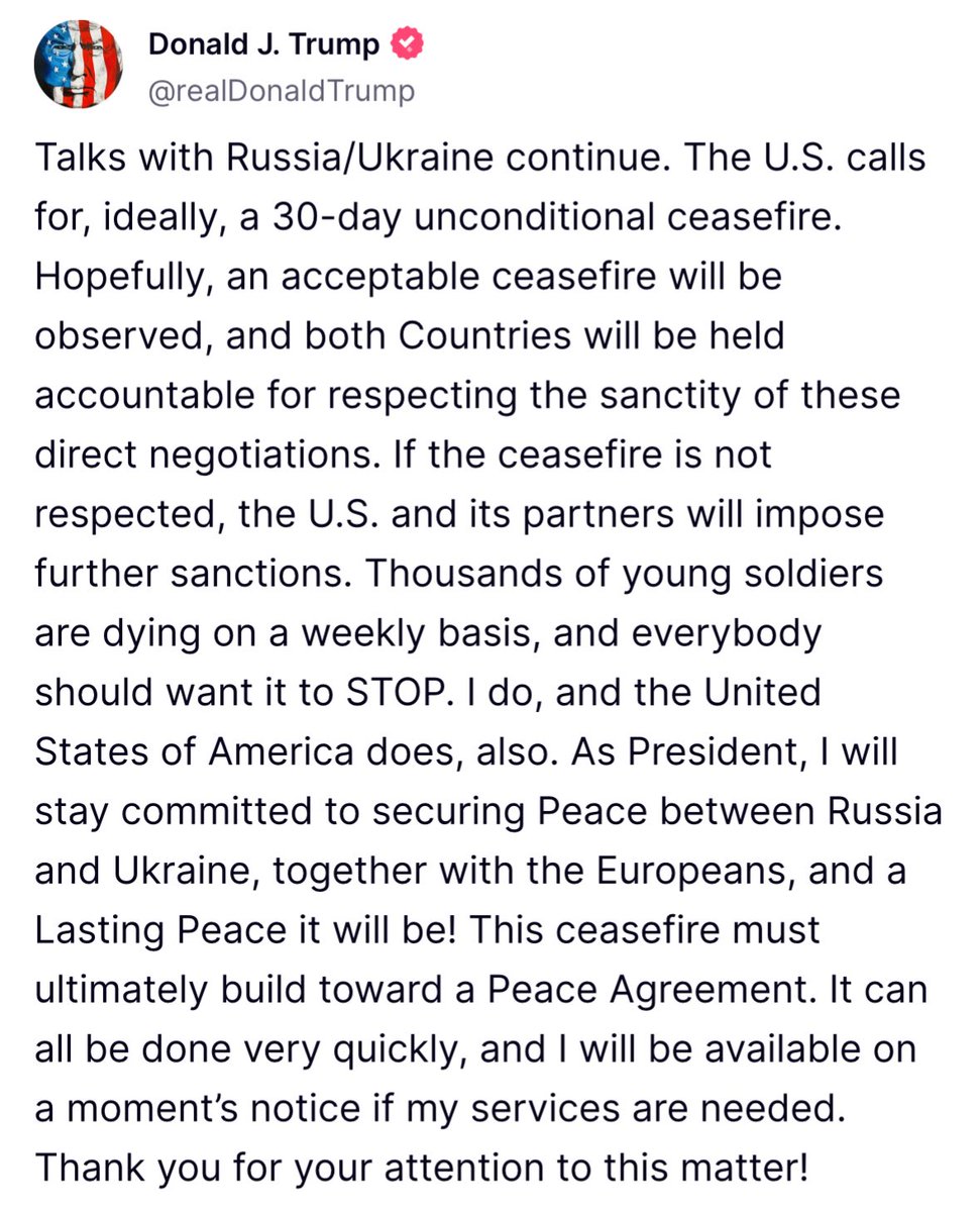 Trump: Talks with Russia/Ukraine continue. The U.S. calls for, ideally, a 30-day unconditional ceasefire.
Hopefully, an acceptable ceasefire will be observed, and both Countries will be held accountable for respecting the sanctity of these direct negotiations. If the ceasefire is not respected, the U.S. and its partners will impose further sanctions.