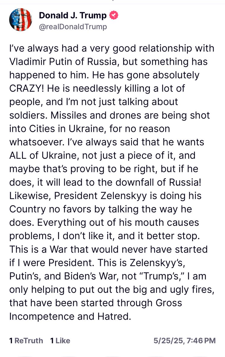 Trump: I've always had a very good relationship with Vladimir Putin of Russia, but something has happened to him. He has gone absolutely CRAZY! He is needlessly killing a lot of people, and I'm not just talking about soldiers. Missiles and drones are being shot into Cities in Ukraine, for no reason whatsoever. I've always said that he wants ALL of Ukraine, not just a piece of it, and maybe that's proving to be right, but if he does, it will lead to the downfall of Russia! Likewise, President Zelenskyy is doing his Country no favors by talking the way he does. Everything out of his mouth causes problems, I don't like it, and it better stop. This is a War that would never have started if I were President. This is Zelenskyy's, Putin's, and Biden's War, not Trump's, I am only helping to put out the big and ugly fires, that have been started through Gross Incompetence and Hatred.